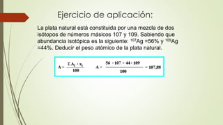Ejercicio de aplicación: 
La plata natural está constituida por una mezcla de dos 
isótopos de números másicos 107 y 109. Sabiendo que 
abundancia isotópica es la siguiente: 107Ag =56% y 109Ag 
=44%. Deducir el peso atómico de la plata natural. 
