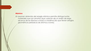 Atómico: 
Un examen detenido del arreglo atómico permite distinguir entre 
materiales que son amorfos (que carecen de un orden de largo 
alcance de los átomos o iones) o cristalinos (los que tienen arreglos 
geométricos periódicos de átomos o iones). 
 