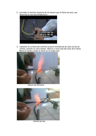 2. encender el mechero ajustarlo de tal manera que la flama sea azul, que
desarrolla la mas alta temperatura
3. mantener en la flama del mechero la parte humedecida de cada una de las
varillas, durante un corto tiempo. Observa y toma nota del color de la flama.
Retira la varilla cuando se flama ya no tenga color
Cloruro de estroncio
Cloruro de litio
 