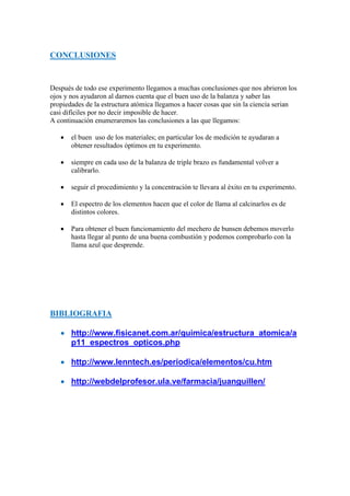 CONCLUSIONES
Después de todo ese experimento llegamos a muchas conclusiones que nos abrieron los
ojos y nos ayudaron al darnos cuenta que el buen uso de la balanza y saber las
propiedades de la estructura atómica llegamos a hacer cosas que sin la ciencia serian
casi difíciles por no decir imposible de hacer.
A continuación enumeraremos las conclusiones a las que llegamos:
 el buen uso de los materiales; en particular los de medición te ayudaran a
obtener resultados óptimos en tu experimento.
 siempre en cada uso de la balanza de triple brazo es fundamental volver a
calibrarlo.
 seguir el procedimiento y la concentración te llevara al éxito en tu experimento.
 El espectro de los elementos hacen que el color de llama al calcinarlos es de
distintos colores.
 Para obtener el buen funcionamiento del mechero de bunsen debemos moverlo
hasta llegar al punto de una buena combustión y podemos comprobarlo con la
llama azul que desprende.
BIBLIOGRAFIA
 http://www.fisicanet.com.ar/quimica/estructura_atomica/a
p11_espectros_opticos.php
 http://www.lenntech.es/periodica/elementos/cu.htm
 http://webdelprofesor.ula.ve/farmacia/juanguillen/
 