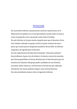 PRESENTACION
En el presente informe plasmaremos nuestras experiencias en el
laboratorio de química en el cual aprendimos mucho sobre la masa y
como un pequeño error nos puede costar todo el trabajo.
En este informe se le puso mucho empeño para que el docente al leer
este trabajo realizado en grupo se lleve la grata sorpresa de que a
pesar que somos pocos integrantes pudimos desarrollar un informe
exquisito y de agrado para el docente.
En este experimento de laboratorio llamado “estructura atómica”
desarrollamos el gran reto de deducir el número exacto de monedas
que fueron guardadas en forma aleatoria por el docente para que así
nosotros los alumnos del grupo poder ayudados de una formula
encontrar dicho número y así llevarnos la lección de que sabiendo
interpretar las masas podemos lograr cosas extraordinarias.
Sin más preámbulos damos inicio al siguiente informe.
 