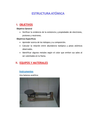 ESTRUCTURA ATÓMICA
I. OBJETIVOS
Objetivo General
 Verificar la evidencia de la existencia y propiedades de electrones,
protones y neutrones.
Objetivos Específicos
 Aprender acerca de los isótopos y su composición.
 Calcular la relación entre abundancia isotópica y pesos atómicos
observados.
 Identificar algunos metales según el color que emiten sus sales al
ser calentados en la flama.
II. EQUIPOS Y MATERIALES
Instrumentos
Una balanza analítica
 