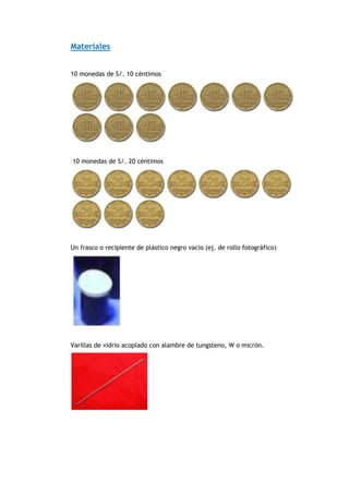 Materiales
10 monedas de S/. 10 céntimos
10 monedas de S/. 20 céntimos
Un frasco o recipiente de plástico negro vacio (ej. de rollo fotográfico)
Varillas de vidrio acoplado con alambre de tungsteno, W o micrón.
 