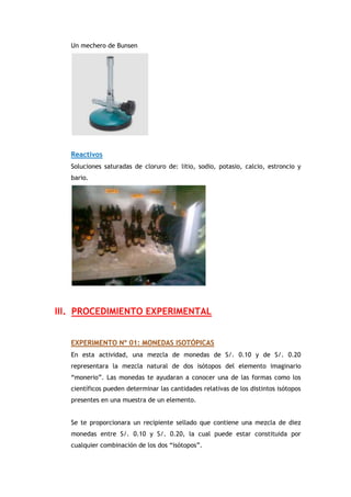 Un mechero de Bunsen
Reactivos
Soluciones saturadas de cloruro de: litio, sodio, potasio, calcio, estroncio y
bario.
III. PROCEDIMIENTO EXPERIMENTAL
EXPERIMENTO Nº 01: MONEDAS ISOTÓPICAS
En esta actividad, una mezcla de monedas de S/. 0.10 y de S/. 0.20
representara la mezcla natural de dos isótopos del elemento imaginario
“monerio”. Las monedas te ayudaran a conocer una de las formas como los
científicos pueden determinar las cantidades relativas de los distintos isótopos
presentes en una muestra de un elemento.
Se te proporcionara un recipiente sellado que contiene una mezcla de diez
monedas entre S/. 0.10 y S/. 0.20, la cual puede estar constituida por
cualquier combinación de los dos “isótopos”.
 