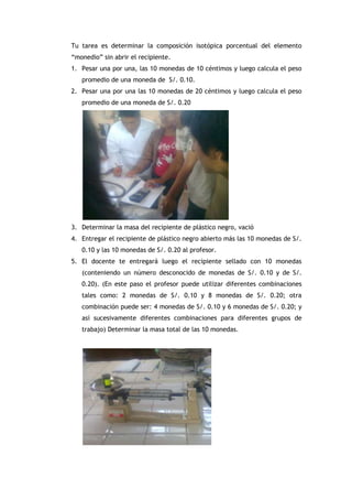 Tu tarea es determinar la composición isotópica porcentual del elemento
“monedio” sin abrir el recipiente.
1. Pesar una por una, las 10 monedas de 10 céntimos y luego calcula el peso
promedio de una moneda de S/. 0.10.
2. Pesar una por una las 10 monedas de 20 céntimos y luego calcula el peso
promedio de una moneda de S/. 0.20
3. Determinar la masa del recipiente de plástico negro, vació
4. Entregar el recipiente de plástico negro abierto más las 10 monedas de S/.
0.10 y las 10 monedas de S/. 0.20 al profesor.
5. El docente te entregará luego el recipiente sellado con 10 monedas
(conteniendo un número desconocido de monedas de S/. 0.10 y de S/.
0.20). (En este paso el profesor puede utilizar diferentes combinaciones
tales como: 2 monedas de S/. 0.10 y 8 monedas de S/. 0.20; otra
combinación puede ser: 4 monedas de S/. 0.10 y 6 monedas de S/. 0.20; y
así sucesivamente diferentes combinaciones para diferentes grupos de
trabajo) Determinar la masa total de las 10 monedas.
 