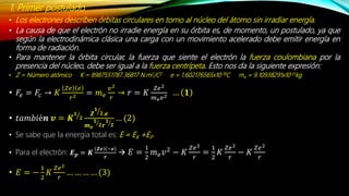 1. Primer postulado
• Los electrones describen órbitas circulares en torno al núcleo del átomo sin irradiar energía.
• La causa de que el electrón no irradie energía en su órbita es, de momento, un postulado, ya que
según la electrodinámica clásica una carga con un movimiento acelerado debe emitir energía en
forma de radiación.
• Para mantener la órbita circular, la fuerza que siente el electrón la fuerza coulombiana por la
presencia del núcleo, debe ser igual a la fuerza centrípeta. Esto nos da la siguiente expresión:
• Z = Número atómico K = 8987551787.36817 N.m2/C2 e = 1.602176565x10-19C me = 9.10938291x10-31kg
• 𝐹𝑒 = 𝐹𝑐 → 𝐾
𝑍𝑒 𝑒
𝑟2 = 𝑚 𝑒
𝑣2
𝑟
→ 𝑟 = 𝐾
𝑍𝑒2
𝑚 𝑒 𝑣2 … 𝟏
• 𝑡𝑎𝑚𝑏𝑖é𝒏 𝒗 = 𝑲
𝟏
𝟐
𝒁
𝟏
𝟐.𝒆
𝒎 𝒆
𝟏
𝟐 𝒓
𝟏
𝟐
… (2)
• Se sabe que la energía total es: E = EK +EP
• Para el electrón: 𝑬 𝒑 = 𝑲
𝒁𝒆 −𝒆
𝒓
 𝐸 =
1
2
𝑚 𝑒 𝑣2
− 𝐾
𝑍𝑒2
𝑟
=
1
2
𝐾
𝑍𝑒2
𝑟
− 𝐾
𝑍𝑒2
𝑟
• 𝐸 = −
1
2
𝐾
𝑍𝑒2
𝑟
… … … … (3)
 