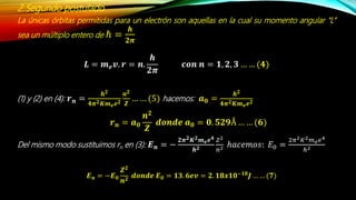 2.Segundo postulado
La únicas órbitas permitidas para un electrón son aquellas en la cual su momento angular “L”
sea un múltiplo entero de ℏ =
𝒉
𝟐𝝅
𝑳 = 𝒎 𝒆 𝒗. 𝒓 = 𝒏.
𝒉
𝟐𝝅
𝒄𝒐𝒏 𝒏 = 𝟏, 𝟐, 𝟑 … … (𝟒)
(1) y (2) en (4): 𝒓 𝒏 =
𝒉 𝟐
𝟒𝝅 𝟐 𝑲𝒎 𝒆 𝒆 𝟐
𝒏 𝟐
𝒁
… … (5) hacemos: 𝒂 𝟎 =
𝒉 𝟐
𝟒𝝅 𝟐 𝑲𝒎 𝒆 𝒆 𝟐
Del mismo modo sustituimos rn en (3): 𝑬 𝒏 = −
𝟐𝝅 𝟐 𝑲 𝟐 𝒎 𝒆 𝒆 𝟒
𝒉 𝟐
𝑍2
𝑛2 ℎ𝑎𝑐𝑒𝑚𝑜𝑠: 𝐸0 =
2𝜋2 𝐾2 𝑚 𝑒 𝑒4
ℎ2
𝒓 𝒏 = 𝒂 𝟎
𝒏 𝟐
𝒁
𝒅𝒐𝒏𝒅𝒆 𝒂 𝟎 = 𝟎. 𝟓𝟐𝟗Å … … (𝟔)
𝑬 𝒏 = −𝑬 𝟎
𝒁 𝟐
𝒏 𝟐
𝒅𝒐𝒏𝒅𝒆 𝑬 𝟎 = 𝟏𝟑. 𝟔𝒆𝒗 = 𝟐. 𝟏𝟖𝒙𝟏𝟎−𝟏𝟖
𝑱 … … (𝟕)
 