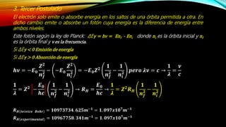 3. Tercer Postulado
El electrón solo emite o absorbe energía en los saltos de una órbita permitida a otra. En
dicho cambio emite o absorbe un fotón cuya energía es la diferencia de energía entre
ambos niveles.
Este fotón según la ley de Planck: ΔEγ = hν = Enf - Eni donde ni es la órbita inicial y nf
es la órbita final y ν es la frecuencia.
Si ΔEγ < 0 Emisión de energía
Si ΔEγ > 0 Absorción de energía
𝒉𝝂 = −𝑬 𝟎
𝒁 𝟐
𝒏 𝒇
𝟐
− −𝑬 𝟎
𝒁 𝟐
𝒏𝒊
𝟐
= −𝑬 𝟎 𝒁 𝟐
𝟏
𝒏 𝒇
𝟐
−
𝟏
𝒏𝒊
𝟐
𝒑𝒆𝒓𝒐 𝝀𝝂 = 𝒄 →
𝟏
𝝀
=
𝝂
𝒄
𝟏
𝝀
= 𝒁 𝟐
−
𝑬 𝟎
𝒉𝒄
𝟏
𝒏 𝒇
𝟐
−
𝟏
𝒏𝒊
𝟐 → 𝑹 𝑯 =
𝑬 𝟎
𝒉𝒄
→
𝟏
𝝀
= 𝒁 𝟐
𝑹 𝑯
𝟏
𝒏 𝒇
𝟐
−
𝟏
𝒏𝒊
𝟐
𝑹 𝑯(𝒕𝒆ó𝒓𝒊𝒄𝒐 𝑩𝒐𝒉𝒓) = 𝟏𝟎𝟗𝟕𝟑𝟕𝟑𝟒. 𝟔𝟐𝟓𝒎−𝟏
= 𝟏. 𝟎𝟗𝟕𝒙𝟏𝟎 𝟕
𝒎−𝟏
𝑹 𝑯(𝒆𝒙𝒑𝒆𝒓𝒊𝒎𝒆𝒏𝒕𝒂𝒍) = 𝟏𝟎𝟗𝟔𝟕𝟕𝟓𝟖. 𝟑𝟒𝟏𝒎−𝟏 = 𝟏. 𝟎𝟗𝟕𝒙𝟏𝟎 𝟕 𝒎−𝟏
 