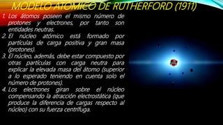 MODELO ATÓMICO DE RUTHERFORD (1911)
1. Los átomos poseen el mismo número de
protones y electrones, por tanto son
entidades neutras.
2. El núcleo atómico está formado por
partículas de carga positiva y gran masa
(protones).
3. El núcleo, además, debe estar compuesto por
otras partículas con carga neutra para
explicar la elevada masa del átomo (superior
a lo esperado teniendo en cuenta solo el
número de protones).
4. Los electrones giran sobre el núcleo
compensando la atracción electrostática (que
produce la diferencia de cargas respecto al
núcleo) con su fuerza centrífuga.
 