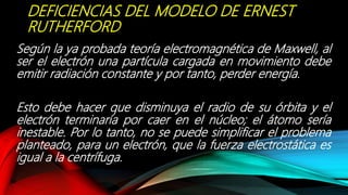 DEFICIENCIAS DEL MODELO DE ERNEST
RUTHERFORD
Según la ya probada teoría electromagnética de Maxwell, al
ser el electrón una partícula cargada en movimiento debe
emitir radiación constante y por tanto, perder energía.
Esto debe hacer que disminuya el radio de su órbita y el
electrón terminaría por caer en el núcleo; el átomo sería
inestable. Por lo tanto, no se puede simplificar el problema
planteado, para un electrón, que la fuerza electrostática es
igual a la centrífuga.
 