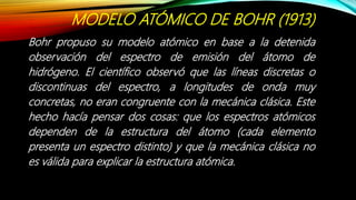 MODELO ATÓMICO DE BOHR (1913)
Bohr propuso su modelo atómico en base a la detenida
observación del espectro de emisión del átomo de
hidrógeno. El científico observó que las líneas discretas o
discontinuas del espectro, a longitudes de onda muy
concretas, no eran congruente con la mecánica clásica. Este
hecho hacía pensar dos cosas: que los espectros atómicos
dependen de la estructura del átomo (cada elemento
presenta un espectro distinto) y que la mecánica clásica no
es válida para explicar la estructura atómica.
 