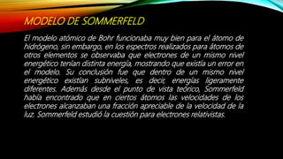 MODELO DE SOMMERFELD
El modelo atómico de Bohr funcionaba muy bien para el átomo de
hidrógeno, sin embargo, en los espectros realizados para átomos de
otros elementos se observaba que electrones de un mismo nivel
energético tenían distinta energía, mostrando que existía un error en
el modelo. Su conclusión fue que dentro de un mismo nivel
energético existían subniveles, es decir, energías ligeramente
diferentes. Además desde el punto de vista teórico, Sommerfeld
había encontrado que en ciertos átomos las velocidades de los
electrones alcanzaban una fracción apreciable de la velocidad de la
luz. Sommerfeld estudió la cuestión para electrones relativistas.
 