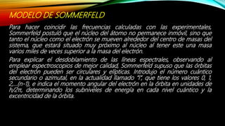 MODELO DE SOMMERFELD
Para hacer coincidir las frecuencias calculadas con las experimentales,
Sommerfeld postuló que el núcleo del átomo no permanece inmóvil, sino que
tanto el núcleo como el electrón se mueven alrededor del centro de masas del
sistema, que estará situado muy próximo al núcleo al tener este una masa
varios miles de veces superior a la masa del electrón.
Para explicar el desdoblamiento de las líneas espectrales, observando al
emplear espectroscopios de mejor calidad, Sommerfeld supuso que las órbitas
del electrón pueden ser circulares y elípticas. Introdujo el número cuántico
secundario o azimutal, en la actualidad llamado “l”, que tiene los valores 0, 1,
2,…(n-1), e indica el momento angular del electrón en la órbita en unidades de
h/2π, determinando los subniveles de energía en cada nivel cuántico y la
excentricidad de la órbita.
 