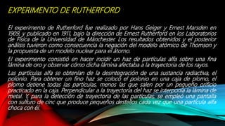 EXPERIMENTO DE RUTHERFORD
El experimento de Rutherford fue realizado por Hans Geiger y Ernest Marsden en
1909, y publicado en 1911, bajo la dirección de Ernest Rutherford en los Laboratorios
de Física de la Universidad de Mánchester. Los resultados obtenidos y el posterior
análisis tuvieron como consecuencia la negación del modelo atómico de Thomson y
la propuesta de un modelo nuclear para el átomo.
El experimento consistió en hacer incidir un haz de partículas alfa sobre una fina
lámina de oro y observar cómo dicha lámina afectaba a la trayectoria de los rayos.
Las partículas alfa se obtenían de la desintegración de una sustancia radiactiva, el
polonio. Para obtener un fino haz se colocó el polonio en una caja de plomo, el
plomo detiene todas las partículas, menos las que salen por un pequeño orificio
practicado en la caja. Perpendicular a la trayectoria del haz se interponía la lámina de
metal. Y, para la detección de trayectoria de las partículas, se empleó una pantalla
con sulfuro de cinc que produce pequeños destellos cada vez que una partícula alfa
choca con él.
 