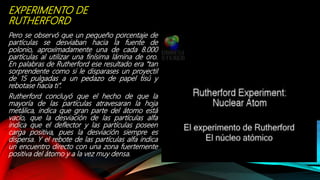 EXPERIMENTO DE
RUTHERFORD
Pero se observó que un pequeño porcentaje de
partículas se desviaban hacia la fuente de
polonio, aproximadamente una de cada 8.000
partículas al utilizar una finísima lámina de oro.
En palabras de Rutherford ese resultado era “tan
sorprendente como si le disparases un proyectil
de 15 pulgadas a un pedazo de papel tisú y
rebotase hacia ti”.
Rutherford concluyó que el hecho de que la
mayoría de las partículas atravesaran la hoja
metálica, indica que gran parte del átomo está
vacío, que la desviación de las partículas alfa
indica que el deflector y las partículas poseen
carga positiva, pues la desviación siempre es
dispersa. Y el rebote de las partículas alfa indica
un encuentro directo con una zona fuertemente
positiva del átomo y a la vez muy densa.
 