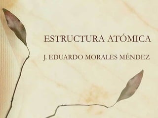 ESTRUCTURA ATÓMICA J. EDUARDO MORALES MÉNDEZ 