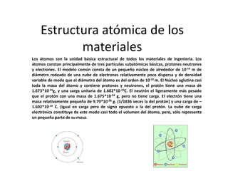 Estructura atómica de los 
materiales 
Los átomos son la unidad básica estructural de todos los materiales de ingeniería. Los 
átomos constan principalmente de tres partículas subatómicas básicas, protones neutrones 
y electrones. El modelo común consta de un pequeño núcleo de alrededor de 10-14 m de 
diámetro rodeado de una nube de electrones relativamente poco dispersa y de densidad 
variable de modo que el diámetro del átomo es del orden de 10-10m. El Núcleo aglutina casi 
toda la masa del átomo y contiene protones y neutrones, el protón tiene una masa de 
1.673*10-24g, y una carga unitaria de 1.602*10-19C. El neutrón el ligeramente más pesado 
que el protón con una masa de 1.675*10-24 g, pero no tiene carga. El electrón tiene una 
masa relativamente pequeña de 9.79*10-28 g. (1/1836 veces la del protón) y una carga de – 
1.602*10-19 C. (igual en carga pero de signo opuesto a la del protón. La nube de carga 
electrónica constituye de este modo casi todo el volumen del átomo, pero, sólo representa 
un pequeña parte de su masa. 
 