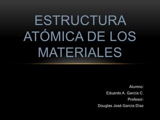 ESTRUCTURA 
ATÓMICA DE LOS 
Alumno: 
MATERIALES 
Eduardo A. García C. 
Profesor: 
Douglas José García Díaz 
 