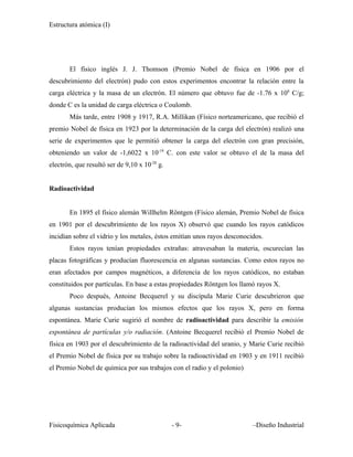 Estructura atómica (I)




       El físico inglés J. J. Thomson (Premio Nobel de física en 1906 por el
descubrimiento del electrón) pudo con estos experimentos encontrar la relación entre la
carga eléctrica y la masa de un electrón. El número que obtuvo fue de -1.76 x 108 C/g;
donde C es la unidad de carga eléctrica o Coulomb.
       Más tarde, entre 1908 y 1917, R.A. Millikan (Físico norteamericano, que recibió el
premio Nobel de física en 1923 por la determinación de la carga del electrón) realizó una
serie de experimentos que le permitió obtener la carga del electrón con gran precisión,
obteniendo un valor de -1,6022 x 10-19 C. con este valor se obtuvo el de la masa del
electrón, que resultó ser de 9,10 x 10-28 g.


Radioactividad


       En 1895 el físico alemán Willhelm Röntgen (Físico alemán, Premio Nobel de física
en 1901 por el descubrimiento de los rayos X) observó que cuando los rayos catódicos
incidían sobre el vidrio y los metales, éstos emitían unos rayos desconocidos.
       Estos rayos tenían propiedades extrañas: atravesaban la materia, oscurecían las
placas fotográficas y producían fluorescencia en algunas sustancias. Como estos rayos no
eran afectados por campos magnéticos, a diferencia de los rayos catódicos, no estaban
constituidos por partículas. En base a estas propiedades Röntgen los llamó rayos X.
       Poco después, Antoine Becquerel y su discípula Marie Curie descubrieron que
algunas sustancias producían los mismos efectos que los rayos X, pero en forma
espontánea. Marie Curie sugirió el nombre de radioactividad para describir la emisión
espontánea de partículas y/o radiación. (Antoine Becquerel recibió el Premio Nobel de
física en 1903 por el descubrimiento de la radioactividad del uranio, y Marie Curie recibió
el Premio Nobel de física por su trabajo sobre la radioactividad en 1903 y en 1911 recibió
el Premio Nobel de química por sus trabajos con el radio y el polonio)




Fisicoquímica Aplicada                         - 9-                       –Diseño Industrial
 