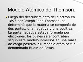 Modelo Atómico de Thomson. Luego del descubrimiento del electrón en 1897 por Joseph John Thomson, se determinó que la materia se componía de dos partes, una negativa y una positiva. La parte negativa estaba formada por electrones, los cuales se encontraban según este modelo inmersos en una masa de carga positiva. Su modelo atómico fue denominado Budín de Pasas. 