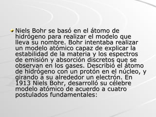 Niels Bohr se basó en el átomo de hidrógeno para realizar el modelo que lleva su nombre. Bohr intentaba realizar un modelo atómico capaz de explicar la estabilidad de la materia y los espectros de emisión y absorción discretos que se observan en los gases. Describió el átomo de hidrógeno con un protón en el núcleo, y girando a su alrededor un electrón. En 1913 Niels Bohr, desarrolló su célebre modelo atómico de acuerdo a cuatro postulados fundamentales: 