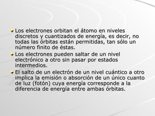 Los electrones orbitan el átomo en niveles discretos y cuantizados de energía, es decir, no todas las órbitas están permitidas, tan sólo un número finito de éstas.  Los electrones pueden saltar de un nivel electrónico a otro sin pasar por estados intermedios.  El salto de un electrón de un nivel cuántico a otro implica la emisión o absorción de un único cuanto de luz (fotón) cuya energía corresponde a la diferencia de energía entre ambas órbitas.  