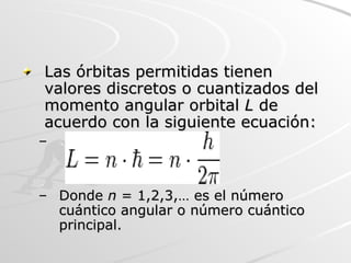 Las órbitas permitidas tienen valores discretos o cuantizados del momento angular orbital  L  de acuerdo con la siguiente ecuación:  Donde  n  = 1,2,3,… es el número cuántico angular o número cuántico principal. 