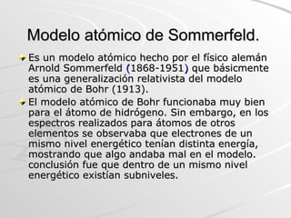 Modelo atómico de Sommerfeld.  Es un modelo atómico hecho por el físico alemán Arnold Sommerfeld  ( 1868-1951 )  que básicmente es una generalización relativista del modelo atómico de Bohr (1913). El modelo atómico de Bohr funcionaba muy bien para el átomo de hidrógeno. Sin embargo, en los espectros realizados para átomos de otros elementos se observaba que electrones de un mismo nivel energético tenían distinta energía, mostrando que algo andaba mal en el modelo. conclusión fue que dentro de un mismo nivel energético existían subniveles. 