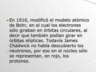 En 1916, modificó el modelo atómico de Bohr, en el cual los electrones sólo giraban en órbitas circulares, al decir que también podían girar en órbitas elípticas. Todavía James Chadwick no había descubierto los neutrones, por eso en el núcleo sólo se representan, en rojo, los protones.  