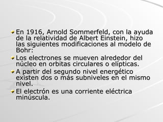 En 1916, Arnold Sommerfeld, con la ayuda de la relatividad de Albert Einstein, hizo las siguientes modificaciones al modelo de Bohr: Los electrones se mueven alrededor del núcleo en orbitas circulares o elípticas.  A partir del segundo nivel energético existen dos o más subniveles en el mismo nivel.  El electrón es una corriente eléctrica minúscula. 