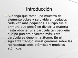 Introducción Suponga que toma una muestra del elemento cobre y se divide en pedazos cada vez más pequeños. Leucipo fue el primero que pensó en dividir la materia hasta obtener una partícula tan pequeña que no pudiera dividirse más. Ésta partícula se denomina átomo. En el siguiente trabajo investigaremos sobre las representaciones atómicas y modelos atómicos. 