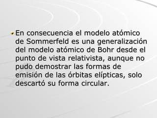 En consecuencia el modelo atómico de Sommerfeld es una generalización del modelo atómico de Bohr desde el punto de vista relativista, aunque no pudo demostrar las formas de emisión de las órbitas elípticas, solo descartó su forma circular.  