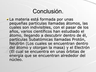 Conclusión. La materia está formada por unas pequeñas partículas llamadas átomos, las cuales son indivisibles, con el pasar de los años, varios científicos han estudiado el átomo, llegando a descubrir dentro de él, partículas Subatómicas llamadas Protón, Neutrón (Los cuales se encuentran dentro del átomo y otorgan la masa) y el Electrón (El cual se encuentra en unas órbitas de energía que se encuentran alrededor del núcleo.  