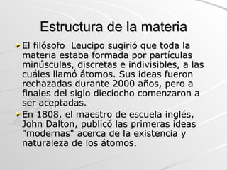 Estructura de la materia El filósofo  Leucipo sugirió que toda la materia estaba formada por partículas minúsculas, discretas e indivisibles, a las cuáles llamó átomos. Sus ideas fueron rechazadas durante 2000 años, pero a finales del siglo dieciocho comenzaron a ser aceptadas. En 1808, el maestro de escuela inglés, John Dalton, publicó las primeras ideas "modernas" acerca de la existencia y naturaleza de los átomos.  