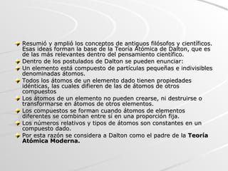 Resumió y amplió los conceptos de antiguos filósofos y científicos. Esas ideas forman la base de la Teoría Atómica de Dalton, que es de las más relevantes dentro del pensamiento científico.  Dentro de los postulados de Dalton se pueden enunciar: Un elemento está compuesto de partículas pequeñas e indivisibles denominadas átomos.  Todos los átomos de un elemento dado tienen propiedades idénticas, las cuales difieren de las de átomos de otros compuestos  Los átomos de un elemento no pueden crearse, ni destruirse o transformarse en átomos de otros elementos.  Los compuestos se forman cuando átomos de elementos diferentes se combinan entre sí en una proporción fija.  Los números relativos y tipos de átomos son constantes en un compuesto dado.  Por esta razón se considera a Dalton como el padre de la  Teoría Atómica Moderna. 