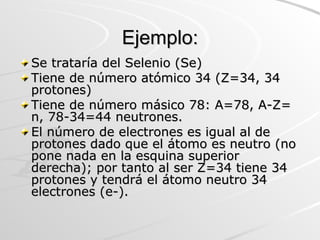 Ejemplo: Se trataría del Selenio (Se) Tiene de número atómico 34 (Z=34, 34 protones)  Tiene de número másico 78: A=78, A-Z= n, 78-34=44 neutrones. El número de electrones es igual al de protones dado que el átomo es neutro (no pone nada en la esquina superior derecha); por tanto al ser Z=34 tiene 34 protones y tendrá el átomo neutro 34 electrones (e-). 