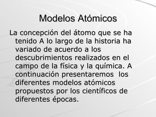 Modelos Atómicos La concepción del átomo que se ha tenido A lo largo de la historia ha variado de acuerdo a los descubrimientos realizados en el campo de la física y la química. A continuación presentaremos  los diferentes modelos atómicos propuestos por los científicos de diferentes épocas.  