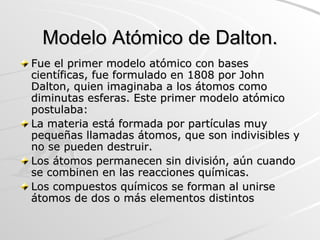 Modelo Atómico de Dalton. Fue el primer modelo atómico con bases científicas, fue formulado en 1808 por John Dalton, quien imaginaba a los átomos como diminutas esferas. Este primer modelo atómico postulaba: La materia está formada por partículas muy pequeñas llamadas átomos, que son indivisibles y no se pueden destruir. Los átomos permanecen sin división, aún cuando se combinen en las reacciones químicas.  Los compuestos químicos se forman al unirse átomos de dos o más elementos distintos  
