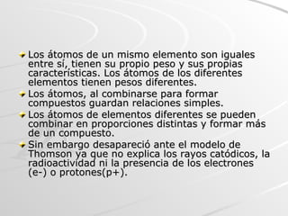 Los átomos de un mismo elemento son iguales entre sí, tienen su propio peso y sus propias características. Los átomos de los diferentes elementos tienen pesos diferentes. Los átomos, al combinarse para formar compuestos guardan relaciones simples.  Los átomos de elementos diferentes se pueden combinar en proporciones distintas y formar más de un compuesto.  Sin embargo desapareció ante el modelo de Thomson ya que no explica los rayos catódicos, la radioactividad ni la presencia de los electrones (e-) o protones(p+).  