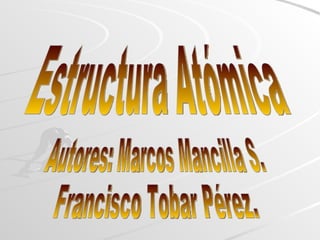 Estructura Atómica Autores: Marcos Mancilla S. Francisco Tobar Pérez. 