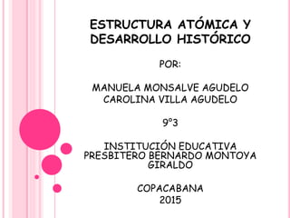 ESTRUCTURA ATÓMICA Y
DESARROLLO HISTÓRICO
POR:
MANUELA MONSALVE AGUDELO
CAROLINA VILLA AGUDELO
9°3
INSTITUCIÓN EDUCATIVA
PRESBITERO BERNARDO MONTOYA
GIRALDO
COPACABANA
2015
 