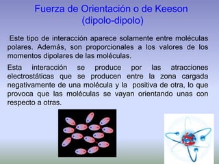Fuerza de Orientación o de Keeson
(dipolo-dipolo)
Este tipo de interacción aparece solamente entre moléculas
polares. Además, son proporcionales a los valores de los
momentos dipolares de las moléculas.
Esta interacción se produce por las atracciones
electrostáticas que se producen entre la zona cargada
negativamente de una molécula y la positiva de otra, lo que
provoca que las moléculas se vayan orientando unas con
respecto a otras.
 