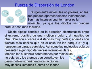 Fuerza de Dispersión de London
Surgen entre moléculas no polares, en las
que pueden aparecer dipolos instantáneos.
Son más intensas cuanto mayor es la
molécula, ya que los dipolos se pueden
producir con más facilidad.
Dipolo-dipolo: consiste en la atracción electrostática entre
el extremo positivo de una molécula polar y el negativo de
otra. Sólo son eficaces a distancias muy cortas; además son
fuerzas más débiles que en el caso ion-ion porque q+ y q-
representan cargas parciales. Así como las moléculas polares
presentan algún tipo de fuerzas intermoleculares,
también las sustancia conformadas por moléculas
no polares y los átomos que constituyen los
gases nobles experimentan atracciones
muy débiles llamadas fuerzas de london.
 
