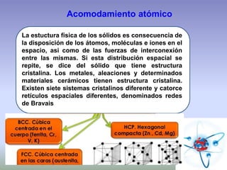 Acomodamiento atómico
La estuctura física de los sólidos es consecuencia de
la disposición de los átomos, moléculas e iones en el
espacio, asi como de las fuerzas de interconexión
entre las mismas. Si esta distribución espacial se
repite, se dice del sólido que tiene estructura
cristalina. Los metales, aleaciones y determinados
materiales cerámicos tienen estructura cristalina.
Existen siete sistemas cristalinos diferente y catorce
retículos espaciales diferentes, denominados redes
de Bravais
 