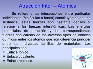 Se refiere a las interacciones entre partículas
individuales (Moléculas o Iones) constituyentes de una
sustancia, estas fuerzas son bastante débiles el
relación a las fuerzas interatómicas. Las energías
potenciales de atracción y las correspondientes
fuerzas son causas de los diversos tipos de enlaces
químicos entre los átomos que son diferencia principal
entre las diversas familias de materiales. Los
principales son:
 Enlace Iónico.
 Enlace covalente.
 Enlace metálico.
Atracción Inter – Atómica
 