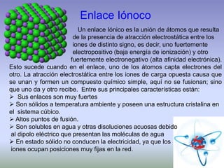 Enlace Iónoco
Un enlace Iónico es la unión de átomos que resulta
de la presencia de atracción electrostática entre los
iones de distinto signo, es decir, uno fuertemente
electropositivo (baja energía de ionización) y otro
fuertemente electronegativo (alta afinidad electrónica).
Esto sucede cuando en el enlace, uno de los átomos capta electrones del
otro. La atracción electrostática entre los iones de carga opuesta causa que
se unan y formen un compuesto químico simple, aquí no se fusionan; sino
que uno da y otro recibe. Entre sus principales características están:
 Sus enlaces son muy fuertes
 Son sólidos a temperatura ambiente y poseen una estructura cristalina en
el sistema cúbico.
 Altos puntos de fusión.
 Son solubles en agua y otras disoluciones acuosas debido
al dipolo eléctrico que presentan las moléculas de agua
 En estado sólido no conducen la electricidad, ya que los
iones ocupan posiciones muy fijas en la red.
 