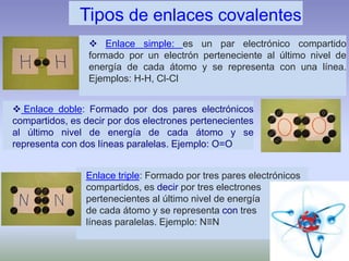 Enlace triple: Formado por tres pares electrónicos
compartidos, es decir por tres electrones
pertenecientes al último nivel de energía
de cada átomo y se representa con tres
líneas paralelas. Ejemplo: N≡N
 Enlace doble: Formado por dos pares electrónicos
compartidos, es decir por dos electrones pertenecientes
al último nivel de energía de cada átomo y se
representa con dos líneas paralelas. Ejemplo: O=O
 Enlace simple: es un par electrónico compartido
formado por un electrón perteneciente al último nivel de
energía de cada átomo y se representa con una línea.
Ejemplos: H-H, Cl-Cl
Tipos de enlaces covalentes
 