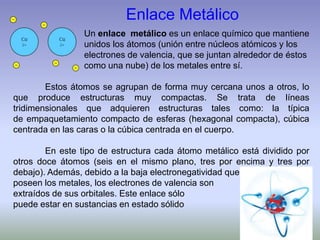 Enlace Metálico
Un enlace metálico es un enlace químico que mantiene
unidos los átomos (unión entre núcleos atómicos y los
electrones de valencia, que se juntan alrededor de éstos
como una nube) de los metales entre sí.
Estos átomos se agrupan de forma muy cercana unos a otros, lo
que produce estructuras muy compactas. Se trata de líneas
tridimensionales que adquieren estructuras tales como: la típica
de empaquetamiento compacto de esferas (hexagonal compacta), cúbica
centrada en las caras o la cúbica centrada en el cuerpo.
En este tipo de estructura cada átomo metálico está dividido por
otros doce átomos (seis en el mismo plano, tres por encima y tres por
debajo). Además, debido a la baja electronegatividad que
poseen los metales, los electrones de valencia son
extraídos de sus orbitales. Este enlace sólo
puede estar en sustancias en estado sólido
 