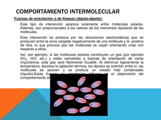 Fuerzas de orientación o de Keeson (dipolo-dipolo):
Este tipo de interacción aparece solamente entre moléculas polares.
Además, son proporcionales a los valores de los momentos dipolares de las
moléculas.
Esta interacción se produce por las atracciones electrostáticas que se
producen entre la zona cargada negativamente de una molécula y la positiva
de otra, lo que provoca que las moléculas se vayan orientando unas con
respecto a otras.
Así, por ejemplo, si las moléculas polares constituyen un gas (por ejemplo
SO2, HCl, etc.) y están sometidas a fuerzas de orientación de cierta
importancia, este gas será fácilmente licuable. Al disminuir ligeramente la
temperatura, decrece la agitación térmica, los dipolos se orientan entre sí, las
moléculas se asocian y se produce un estado más condensado
(líquido).Estas fuerzas de orientación influyen en el alejamiento del
comportamiento ideal.
COMPORTAMIENTO INTERMOLECULAR
 
