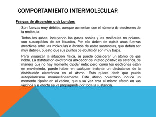 Fuerzas de dispersión o de London:
Son fuerzas muy débiles, aunque aumentan con el número de electrones de
la molécula.
Todos los gases, incluyendo los gases nobles y las moléculas no polares,
son susceptibles de ser licuados. Por ello deben de existir unas fuerzas
atractivas entre las moléculas o átomos de estas sustancias, que deben ser
muy débiles, puesto que sus puntos de ebullición son muy bajos.
Para visualizar la situación física, se puede considerar un átomo de gas
noble. La distribución electrónica alrededor del núcleo positivo es esférica, de
manera que no hay momento dipolar neto; pero, como los electrones están
en movimiento, puede haber en cualquier instante un desbalance de la
distribución electrónica en el átomo. Esto quiere decir que puede
autopolarizarse momentáneamente. Este átomo polarizado induce un
momento dipolar en el vecino, que a su vez crea el mismo efecto en sus
vecinos y el efecto se va propagando por toda la sustancia.
COMPORTAMIENTO INTERMOLECULAR
 
